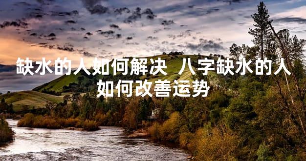 缺水的人如何解决  八字缺水的人如何改善运势